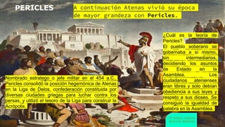 www.profesorfrancisco.es (CC BY-NC-SA 4.0)
PERICLES A continuación Atenas vivió su época
de mayor grandeza con Pericles.
5ª etapa: clásica
Guerras Médicas
Nombrado estratego o jefe militar en el 454 a.C.,
Pericles consolidó la posición hegemónica de Atenas
en la Liga de Delos, confederación constituida por
diversas ciudades griegas para luchar contra los
persas, y utilizó el tesoro de la Liga para construir la
Acrópolis.
¿Cuál es la teoría de
Pericles?
El pueblo soberano se
gobernaba a sí mismo,
sin intermediarios,
decidiendo los asuntos
de Estado en la
Asamblea. Los
ciudadanos atenienses
eran libres y solo debían
obediencia a sus leyes y
respeto a sus dioses. Se
consiguió la igualdad de
palabra en la Asamblea.
 