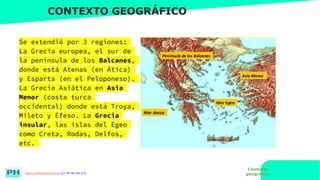 www.profesorfrancisco.es (CC BY-NC-SA 4.0)
CONTEXTO GEOGRÁFICO
Se extendió por 3 regiones:
La Grecia europea, el sur de
la península de los Balcanes,
donde está Atenas (en Ática)
y Esparta (en el Peloponeso).
La Grecia Asiática en Asia
Menor (costa turca
occidental) donde está Troya,
Mileto y Éfeso. La Grecia
insular, las islas del Egeo
como Creta, Rodas, Delfos,
etc.
Contexto
geográfico
 