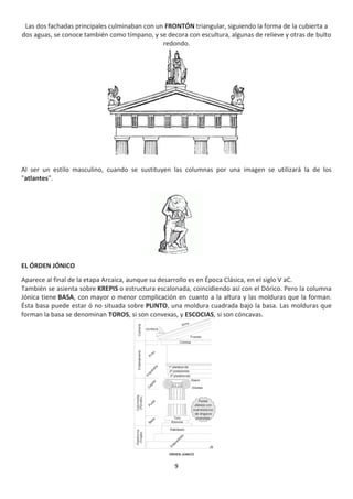 9
Las dos fachadas principales culminaban con un FRONTÓN triangular, siguiendo la forma de la cubierta a
dos aguas, se conoce también como tímpano, y se decora con escultura, algunas de relieve y otras de bulto
redondo.
Al ser un estilo masculino, cuando se sustituyen las columnas por una imagen se utilizará la de los
"atlantes".
EL ÓRDEN JÓNICO
Aparece al final de la etapa Arcaica, aunque su desarrollo es en Época Clásica, en el siglo V aC.
También se asienta sobre KREPIS o estructura escalonada, coincidiendo así con el Dórico. Pero la columna
Jónica tiene BASA, con mayor o menor complicación en cuanto a la altura y las molduras que la forman.
Ésta basa puede estar ó no situada sobre PLINTO, una moldura cuadrada bajo la basa. Las molduras que
forman la basa se denominan TOROS, si son convexas, y ESCOCIAS, si son cóncavas.
 