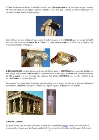 10
El Fuste de la columna Jónica es también estriado, con 24 estrías muertas, se denomina así por terminar
de forma semicircular, sin llegar a basa ni a capitel. Es más fino que el dórico, y no tiene éntasis por no
necesitar corregir ningún defecto óptico.
Sobre el fuste se sitúa el Capitel, que carece de collarino, pero sí tiene EQUINO, con un cuerpo de OVAS
sobre el que se sitúan las VOLUTAS y COJINETES. Tiene también ABACO, al igual que el Dórico, una
moldura cuadrada ó rectangular.
El ENTABLAMENTO coincide básicamente con el Dórico, pero el ARQUITRABE se encuentra dividido en
tres franjas horizontales o PLATABANDAS. A continuación se encuentra el FRISO, que en esta ocasión es
corrido y puede ir o no decorado con relieves. Por último la CORNISA, que puede sostener ó no
un FRONTÓN en la fachada principal.
Es un orden más estilizado y femenino, identificándose con la mujer; por ello en ocasiones sustituye la
columna por CARIÁTIDES (imágenes femeninas). Se piensa que su origen pueda ser oriental.
EL ÓRDEN CORINTIO
Surge en el siglo V aC. en pleno clasicismo, se desarrolla en paralelo al Jónico siendo sus características
principales las mismas, y su significación es también femenina, identificandose con la imagen de la mujer.
 