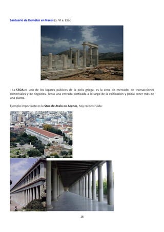 16
Santuario de Deméter en Naxos (s. VI a. Cto.)
- La STOA es uno de los lugares públicos de la polis griega, es la zona de mercado, de transacciones
comerciales y de negocios. Tenía una entrada porticada a lo largo de la edificación y podía tener más de
una planta.
Ejemplo importante es la Stoa de Atalo en Atenas, hoy reconstruida:
 