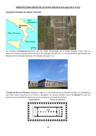 18
ARQUITECTURA GRIEGA DE LA ETAPA ARCAICA (del siglo VIII a VI aC)
COLONIAS ITALIANAS DE GRECIA: PAESTUM
Los templos de Posidonia (Paestum) son los mejor conservados de la Grecia Antigua. Entre ellos se
destacan el Hereo o templo dórico de Hera, de mediados del siglo VI a. C.; el templo dórico de Poseidón (el
Neptuno de la mitología romana), de mediados del siglo V a. C.
"Templo de Hera en Paestum" (Nápoles), siglo VI a. Cto. Estilo dórico, realizado en piedra. Es eneástilo ya
que tiene nueve columnas en el frente, y períptero. Se conoce también como "La Basílica" ya que los
primeros que lo estudiaron pensaron que se trataba de una basílica primitiva.
 