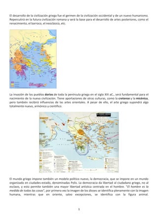 1
El desarrollo de la civilización griega fue el germen de la civilización occidental y de un nuevo humanismo.
Repercutirá en la futura civilización romana y será la base para el desarrollo de artes posteriores, como el
renacimiento, el barroco, el neoclásico, etc.
La invasión de los pueblos dorios de toda la península griega en el siglo XIII aC., será fundamental para el
nacimiento de la nueva civilización. Tiene aportaciones de otras culturas, como la cretense y la micénica,
pero también recibirá influencias de las artes orientales. A pesar de ello, el arte griego supondrá algo
totalmente nuevo, armónico y científico.
El mundo griego impone también un modelo político nuevo, la democracia, que se impone en un mundo
organizado en ciudades-estado, denominadas Polis. La democracia da libertad al ciudadano griego, no al
esclavo, y esto permite también una mayor libertad artística centrada en el hombre. "El hombre es la
medida de todas las cosas", por primera vez la imagen de los dioses se identifica plenamente con la imagen
humana, mientras que en oriente, salvo excepciones, se identifica con la figura animal.
 