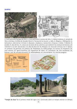 21
OLIMPIA
1, muro perimetral griego del Altis; 2, muro perimetral romano del Altis; 3, hábitat helénico; 4, templo de
Hera y de Zeus; 5,ninfeo de Herodes Ático; 6, Terraza de los tesuroi: a, Gela; b, Megara; c, Metaponto; d,
Selinunte; e, altar de Ge; f, Cirene; h, Bizancio; i, Epidauro; j, Samos (?); k, Siracusa; l, Sición; 7, Metrón; 8,
estadio; 9, stoa de Eco; 11, zócao con las bases de las columnas que sostienen las estatuas de Arsínoe y de
Tolomeo II; 12, tem- plo de Zeus; 13, altar de Zeus (?); 14, Pelopion; 15, muro de la terraza; 16, Fi- lipeion;
17, pritaneo; 18, gimnasio; 19, palestra; 20, Theokoleon; 21, baños griegos; 22, termas; 23, Hospitium; 24,
casa romana; 25, iglesia bizantina; 26, Ergasterion de Fidias; 27, Leonidaion; 28, stoa meridional; 29,
buleute- rion; 30, entrada neroniana; 31, Hellanodikeion; 32, casa de Nerón; 33, casa de octágono.
"Templo de Zeus" de la primera mitad del siglo V aC. Construido sobre un templo anterior en Olimpia
 