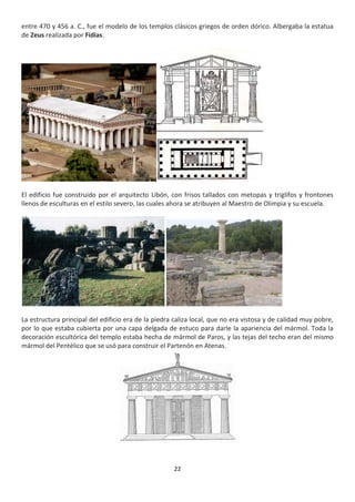 22
entre 470 y 456 a. C., fue el modelo de los templos clásicos griegos de orden dórico. Albergaba la estatua
de Zeus realizada por Fidias.
El edificio fue construido por el arquitecto Libón, con frisos tallados con metopas y triglifos y frontones
llenos de esculturas en el estilo severo, las cuales ahora se atribuyen al Maestro de Olimpia y su escuela.
La estructura principal del edificio era de la piedra caliza local, que no era vistosa y de calidad muy pobre,
por lo que estaba cubierta por una capa delgada de estuco para darle la apariencia del mármol. Toda la
decoración escultórica del templo estaba hecha de mármol de Paros, y las tejas del techo eran del mismo
mármol del Pentélico que se usó para construir el Partenón en Atenas.
 