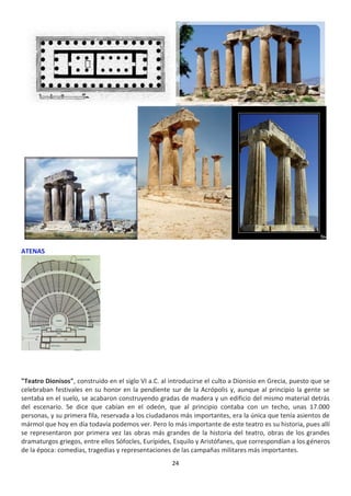 24
ATENAS
"Teatro Dionisos", construido en el siglo VI a.C. al introducirse el culto a Dionisio en Grecia, puesto que se
celebraban festivales en su honor en la pendiente sur de la Acrópolis y, aunque al principio la gente se
sentaba en el suelo, se acabaron construyendo gradas de madera y un edificio del mismo material detrás
del escenario. Se dice que cabían en el odeón, que al principio contaba con un techo, unas 17.000
personas, y su primera fila, reservada a los ciudadanos más importantes, era la única que tenía asientos de
mármol que hoy en día todavía podemos ver. Pero lo más importante de este teatro es su historia, pues allí
se representaron por primera vez las obras más grandes de la historia del teatro, obras de los grandes
dramaturgos griegos, entre ellos Sófocles, Eurípides, Esquilo y Aristófanes, que correspondían a los géneros
de la época: comedias, tragedias y representaciones de las campañas militares más importantes.
 
