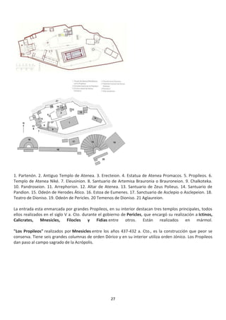 27
1. Partenón. 2. Antiguo Templo de Atenea. 3. Erecteion. 4. Estatua de Atenea Promacos. 5. Propíleos. 6.
Templo de Atenea Niké. 7. Eleusinion. 8. Santuario de Artemisa Brauronia o Brauroneion. 9. Chalkoteka.
10. Pandroseion. 11. Arrephorion. 12. Altar de Atenea. 13. Santuario de Zeus Polieus. 14. Santuario de
Pandion. 15. Odeón de Herodes Ático. 16. Estoa de Eumenes. 17. Sanctuario de Asclepio o Asclepeion. 18.
Teatro de Dioniso. 19. Odeón de Pericles. 20 Temenos de Dioniso. 21 Aglaureion.
La entrada esta enmarcada por grandes Propileos, en su interior destacan tres templos principales, todos
ellos realizados en el siglo V a. Cto. durante el gobierno de Pericles, que encargó su realización a Ictinos,
Calicrates, Mnesicles, Filocles y Fidias entre otros. Están realizados en mármol.
"Los Propileos" realizados por Mnesicles entre los años 437-432 a. Cto., es la construcción que peor se
conserva. Tiene seis grandes columnas de orden Dórico y en su interior utiliza orden Jónico. Los Propileos
dan paso al campo sagrado de la Acrópolis.
 