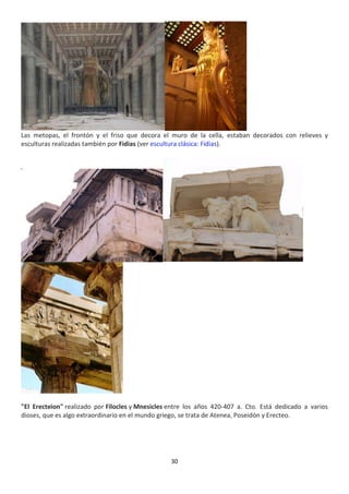 30
Las metopas, el frontón y el friso que decora el muro de la cella, estaban decorados con relieves y
esculturas realizadas también por Fidias (ver escultura clásica: Fidias).
"El Erecteion" realizado por Filocles y Mnesicles entre los años 420-407 a. Cto. Está dedicado a varios
dioses, que es algo extraordinario en el mundo griego, se trata de Atenea, Poseidón y Erecteo.
 