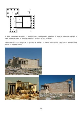31
1. Naos consagrada a Atenea. 2. Pórtico Norte consagrado a Poseidon. 3. Naos de Poseidon-Erecteo. 4.
Naos del héroe Butes. 5. Naos de Hefesto. 6. Tribuna de las Cariátides.
Tiene una estructura irregular, ya que no se atiene a la planta tradicional y juega con la diferencia de
altura. Su orden es Jónico.
 