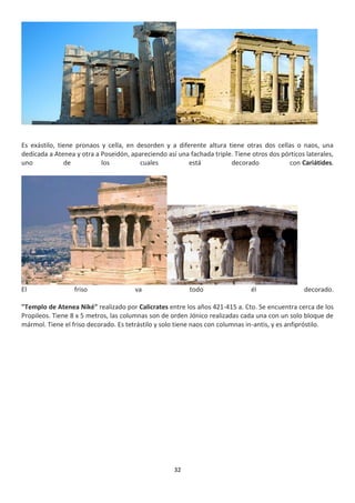 32
Es exástilo, tiene pronaos y cella, en desorden y a diferente altura tiene otras dos cellas o naos, una
dedicada a Atenea y otra a Poseidón, apareciendo así una fachada triple. Tiene otros dos pórticos laterales,
uno de los cuales está decorado con Cariátides.
El friso va todo él decorado.
"Templo de Atenea Niké" realizado por Calicrates entre los años 421-415 a. Cto. Se encuentra cerca de los
Propileos. Tiene 8 x 5 metros, las columnas son de orden Jónico realizadas cada una con un solo bloque de
mármol. Tiene el friso decorado. Es tetrástilo y solo tiene naos con columnas in-antis, y es anfipróstilo.
 