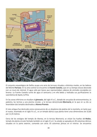 34
El conjunto arqueológico de Delfos ocupa una serie de terrazas situadas a distintos niveles, en las laderas
del Monte Parnaso. En la zona central se encuentra la Fuente Castalia, que en su tiempo estuvo decorada
con un muro de mármol. El agua salía por bocas que representaban cabezas de animales esculpidos en
bronce. La Fuente Castalia surtía de agua al santuario y en ella bebía y realizaba sus purificaciones la
sacerdotisa de Apolo, la Pitia.
En las zonas inferiores se situaban el gimnasio, del siglo IV a.C., dotado de una pista de entrenamientos, la
palestra, las termas y una piscina circular, y la terraza denominada Marmariá, en la que en su día se
levantaban dos templos destinados a Atenea Pronaia.
El más antiguo fue destruido como consecuencia de un desplome de piedras de la montaña, en tanto que
el nuevo, levantado en el siglo IV a.C., es un templo dórico cuya planta tiene unas dimensiones de 22,60
por 11,55 metros.
Cerca de los vestigios del templo de Atenea, en la terraza Marmariá, se sitúan los huellas del tholos,
templo de planta circular fechado también en el siglo IV a.C. Su alzado se apoyaba en 20 columnas dóricas
situadas en la parte exterior, contando con otras 10 columnas jónicas en el interior. Se encuentra
 