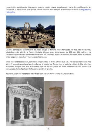 35
reconstruido parcialmente, destacando, puestas en pie, tres de las columnas y parte del entablamento. No
se conoce la advocación a la que se rendía culto en este templo. Hablaremos de él en la Arquitectura
Helenística.
La zona consagrada al santuario de Apolo ocupa la tercera zona aterrazada, la más alta de las tres,
situándose más allá de la Fuente Castalia. Alcanza unas dimensiones de 190 por 135 metros y se
caracteriza por la fuente pendiente del terreno. En conjunto, existe un desnivel del orden de los 70 metros
entre las partes más altas y más bajas del santuario.
Entre esos tesoros destacan, como más importantes, el de los Sifnios (525 a.C.) y el de los Atenienses (490
a.C.). El segundo guardaba las ofrendas de la ciudad de Atenas tras la victoria militar de Maratón. Los
escritores antiguos nos han transmitido que la décima parte del botín obtenido en esa batalla fue
consagrado al dios Apolo en Delfos como acción de gracias.
Reconstrucción del "Tesoro de los Sifnios" con sus cariátides y resto de una cariátide:
 