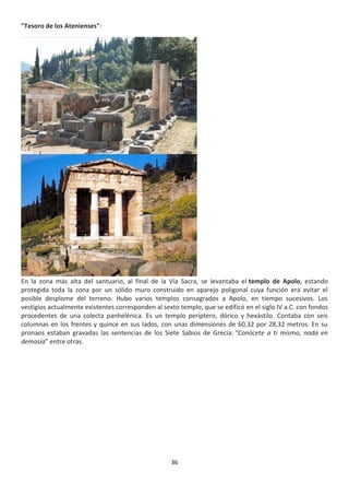 36
"Tesoro de los Atenienses":
En la zona más alta del santuario, al final de la Vía Sacra, se levantaba el templo de Apolo, estando
protegida toda la zona por un sólido muro construido en aparejo poligonal cuya función era evitar el
posible desplome del terreno. Hubo varios templos consagrados a Apolo, en tiempo sucesivos. Los
vestigios actualmente existentes corresponden al sexto templo, que se edificó en el siglo IV a.C. con fondos
procedentes de una colecta panhelénica. Es un templo períptero, dórico y hexástilo. Contaba con seis
columnas en los frentes y quince en sus lados, con unas dimensiones de 60,32 por 28,32 metros. En su
pronaos estaban gravadas las sentencias de los Siete Sabios de Grecia: “Conócete a ti mismo, nada en
demasía” entre otras.
 