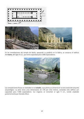 37
En las inmediaciones del templo de Apolo, apoyando su graderío en la ladera, se conserva el edificio
del teatro, del siglo IV a.C., que tenía capacidad para 5.000 espectadores.
Las competiciones físicas se realizaban en el estadio, cuya planta se conserva en la zona oeste del conjunto
arqueológico. La pista tenía unas dimensiones de 178 por 25,6 metros, contando este edificio con
capacidad para 7.000 espectadores. Sus orígenes se remontan al siglo V a.C., siendo ampliado
posteriormente por Herodes Ático.
 