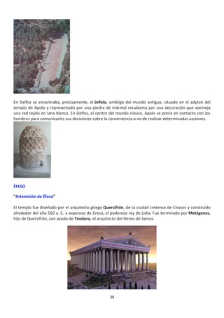 38
En Delfos se encontraba, precisamente, el ónfalo, ombligo del mundo antiguo, situado en el adyton del
templo de Apolo y representado por una piedra de mármol recubierta por una decoración que asemeja
una red tejida en lana blanca. En Delfos, el centro del mundo clásico, Apolo se ponía en contacto con los
hombres para comunicarles sus decisiones sobre la conveniencia o no de realizar determinadas acciones.
ÉFESO
"Artemisión de Éfeso”
El templo fue diseñado por el arquitecto griego Quersifrón, de la ciudad cretense de Cnosos y construido
alrededor del año 550 a. C. a expensas de Creso, el poderoso rey de Lidia. Fue terminado por Metágenes,
hijo de Quersifrón, con ayuda de Teodoro, el arquitecto del Hereo de Samos.
 