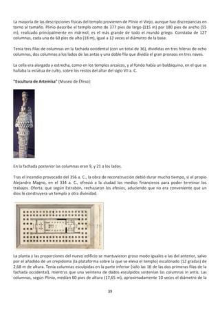 39
La mayoría de las descripciones físicas del templo provienen de Plinio el Viejo, aunque hay discrepancias en
torno al tamaño. Plinio describe el templo como de 377 pies de largo (115 m) por 180 pies de ancho (55
m), realizado principalmente en mármol, es el más grande de todo el mundo griego. Constaba de 127
columnas, cada una de 60 pies de alto (18 m), igual a 12 veces el diámetro de la base.
Tenía tres filas de columnas en la fachada occidental (con un total de 36), divididas en tres hileras de ocho
columnas, dos columnas a los lados de las antas y una doble fila que dividía el gran pronaos en tres naves.
La cella era alargada y estrecha, como en los templos arcaicos, y al fondo había un baldaquino, en el que se
hallaba la estatua de culto, sobre los restos del altar del siglo VII a. C.
"Escultura de Artemisa" (Museo de Éfeso):
En la fachada posterior las columnas eran 9, y 21 a los lados.
Tras el incendio provocado del 356 a. C., la obra de reconstrucción debió durar mucho tiempo, si el propio
Alejandro Magno, en el 334 a. C., ofreció a la ciudad los medios financieros para poder terminar los
trabajos. Oferta, que según Estrabón, rechazaron los efesios, aduciendo que no era conveniente que un
dios le construyera un templo a otra divinidad.
La planta y las proporciones del nuevo edificio se mantuvieron groso modo iguales a las del anterior, salvo
por el añadido de un crepidoma (la plataforma sobre la que se eleva el templo) escalonado (12 gradas) de
2,68 m de altura. Tenía columnas esculpidas en la parte inferior (sólo las 16 de las dos primeras filas de la
fachada occidental), mientras que una veintena de dados esculpidos sostenían las columnas in antis. Las
columnas, según Plinio, medían 60 pies de altura (17,65 m), aproximadamente 10 veces el diámetro de la
 