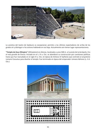 41
La acústica del teatro de Epidauro es excepcional, permite a los últimos espectadores de arriba de las
gradas oír y distinguir a los actores hablando en voz baja. Actualmente aún tienen lugar representaciones.
"Templo de Zeus Olímpico" (Olimpieion) en Atenas, localizado a unos 500 m. al sureste de la Acrópolis. Era
el más grande de Grecia. Iniciado en el s. VI a. Cto. se abandonó su construcción por cuestiones políticas
hasta que fue reanudada en el siglo III a. Cto. en época de Antioco IV Epífanes que contrató al arquitecto
romano Cossutius para diseñar el templo. Fue terminado en época del emperador romano Adriano (s. II d.
Cto.)
 