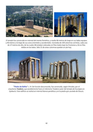 42
El templo fue construido en mármol del monte Pentélico, y medía 96 metros de largo en sus lados equipos
y 40 metros a lo largo de sus caras orientales y occidentales. Constaba de 104 columnas corintias, cada una
de 17 metros de alto, de las cuales 48 estaban colocadas en filas triples bajo los frontones y 56 en filas
dobles en los lados. Sólo 15 de estas columnas quedan en pie hoy.
"Tholos de Delfos" s. III. De función desconocida, fue construido, según Vitrubio, por el
arquitecto Teodoro, que posiblemente fuera el mkmismo Teodoro autor del templo de Esculapio en
Epidauro. Este edificio se realizó en mármol blanco pentélico y en la piedra gris azulada de Eleusis.
 