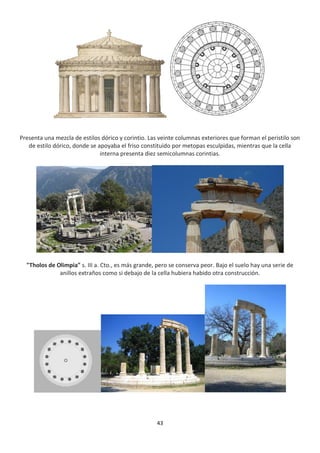 43
Presenta una mezcla de estilos dórico y corintio. Las veinte columnas exteriores que forman el peristilo son
de estilo dórico, donde se apoyaba el friso constituido por metopas esculpidas, mientras que la cella
interna presenta diez semicolumnas corintias.
"Tholos de Olimpia" s. III a. Cto., es más grande, pero se conserva peor. Bajo el suelo hay una serie de
anillos extraños como si debajo de la cella hubiera habido otra construcción.
 