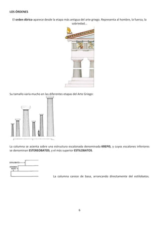 6
LOS ÓRDENES
El orden dórico aparece desde la etapa más antigua del arte griego. Representa al hombre, la fuerza, la
sobriedad...
Su tamaño varía mucho en las diferentes etapas del Arte Griego:
La columna se asienta sobre una estructura escalonada denominada KREPIS, y cuyos escalones inferiores
se denominan ESTEREOBATOS, y el más superior ESTILOBATOS.
La columna carece de basa, arrancando directamente del estilobatos.
 