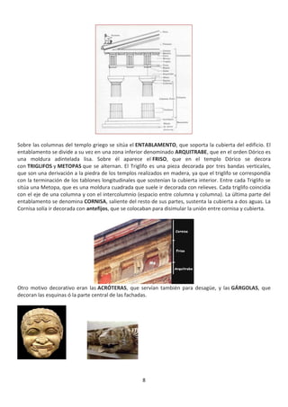 8
Sobre las columnas del templo griego se sitúa el ENTABLAMENTO, que soporta la cubierta del edificio. El
entablamento se divide a su vez en una zona inferior denominado ARQUITRABE, que en el orden Dórico es
una moldura adintelada lisa. Sobre él aparece el FRISO, que en el templo Dórico se decora
con TRIGLIFOS y METOPAS que se alternan. El Triglifo es una pieza decorada por tres bandas verticales,
que son una derivación a la piedra de los templos realizados en madera, ya que el triglifo se correspondía
con la terminación de los tablones longitudinales que sostenían la cubierta interior. Entre cada Triglifo se
sitúa una Metopa, que es una moldura cuadrada que suele ir decorada con relieves. Cada triglifo coincidía
con el eje de una columna y con el intercolumnio (espacio entre columna y columna). La última parte del
entablamento se denomina CORNISA, saliente del resto de sus partes, sustenta la cubierta a dos aguas. La
Cornisa solía ir decorada con antefijos, que se colocaban para disimular la unión entre cornisa y cubierta.
Otro motivo decorativo eran las ACRÓTERAS, que servían también para desagüe, y las GÁRGOLAS, que
decoran las esquinas ó la parte central de las fachadas.
 