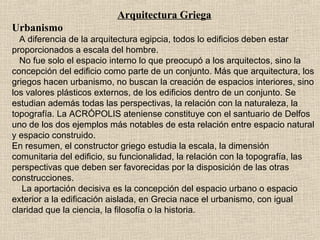 Arquitectura Griega
Urbanismo
A diferencia de la arquitectura egipcia, todos lo edificios deben estar
proporcionados a escala del hombre.
No fue solo el espacio interno lo que preocupó a los arquitectos, sino la
concepción del edificio como parte de un conjunto. Más que arquitectura, los
griegos hacen urbanismo, no buscan la creación de espacios interiores, sino
los valores plásticos externos, de los edificios dentro de un conjunto. Se
estudian además todas las perspectivas, la relación con la naturaleza, la
topografía. La ACRÓPOLIS ateniense constituye con el santuario de Delfos
uno de los dos ejemplos más notables de esta relación entre espacio natural
y espacio construido.
En resumen, el constructor griego estudia la escala, la dimensión
comunitaria del edificio, su funcionalidad, la relación con la topografía, las
perspectivas que deben ser favorecidas por la disposición de las otras
construcciones.
La aportación decisiva es la concepción del espacio urbano o espacio
exterior a la edificación aislada, en Grecia nace el urbanismo, con igual
claridad que la ciencia, la filosofía o la historia.
 