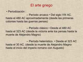 El arte griego
• Periodización :
– Período arcaico • Del siglo VIII AC.
hasta el 480 AC aproximadamente (desde las primeras
colonias hasta las guerras persas)
– Período clásico • Desde el 480 AC
hasta el 323 AC (desde la victoria ante los persas hasta la
muerte de Alejandro Magno)
– Período helenístico. • Desde el 323 AC
hasta el 30 AC. (desde la muerte de Alejandro Magno
hasta el inicio del imperio romano con Augusto)
 