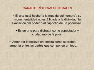 CARACTERÍSTICAS GENERALES
• El arte está hecho “a la medida del hombre”: su
monumentalidad no está ligada a la divinidad, la
exaltación del poder o el capricho de un poderoso.
• Es un arte para disfrutar como espectador y
ciudadano de la polis.
• Amor por la belleza entendida como suprema
armonía entre las partes que componen un todo.
.
 