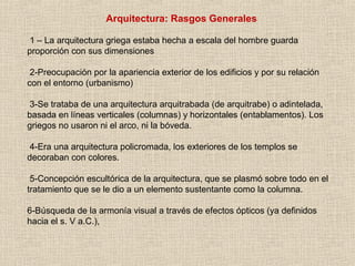 Arquitectura: Rasgos Generales
1 – La arquitectura griega estaba hecha a escala del hombre guarda
proporción con sus dimensiones
2-Preocupación por la apariencia exterior de los edificios y por su relación
con el entorno (urbanismo)
3-Se trataba de una arquitectura arquitrabada (de arquitrabe) o adintelada,
basada en líneas verticales (columnas) y horizontales (entablamentos). Los
griegos no usaron ni el arco, ni la bóveda.
4-Era una arquitectura policromada, los exteriores de los templos se
decoraban con colores.
5-Concepción escultórica de la arquitectura, que se plasmó sobre todo en el
tratamiento que se le dio a un elemento sustentante como la columna.
6-Búsqueda de la armonía visual a través de efectos ópticos (ya definidos
hacia el s. V a.C.),
 