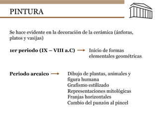 PINTURA
Se hace evidente en la decoración de la cerámica (ánforas,
platos y vasijas)
1er periodo (IX – VIII a.C) Inicio de formas
elementales geométricas
Periodo arcaico Dibujo de plantas, animales y
figura humana
Grafismo estilizado
Representaciones mitológicas
Franjas horizontales
Cambio del punzón al pincel
 