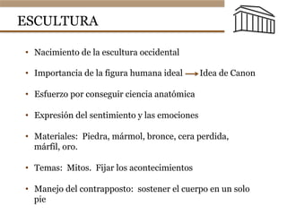 ESCULTURA
•  Nacimiento de la escultura occidental
•  Importancia de la figura humana ideal Idea de Canon
•  Esfuerzo por conseguir ciencia anatómica
•  Expresión del sentimiento y las emociones
•  Materiales: Piedra, mármol, bronce, cera perdida,
márfil, oro.
•  Temas: Mitos. Fijar los acontecimientos
•  Manejo del contrapposto: sostener el cuerpo en un solo
pie
 