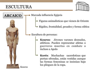 ESCULTURA
ARCAICO Marcada influencia Egipcia
Figuras animalísticas que vienen de Oriente
Rigidez, frontalidad, pesadez y forma cúbica
Escultura de personas:
Kouros: Jóvenes varones desnudos,
atléticos. Pueden representar atletas o
guerreros muertos en combate o
incluso a Apolo
Korés: Muchachas sacerdotisas que
portan ofrendas, están vestidas aunque
las formas femeninas se insinúan bajo
los pliegues de la ropa.
Kouros
 