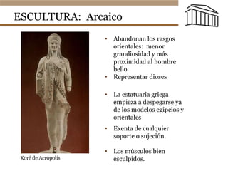 ESCULTURA: Arcaico
•  Abandonan los rasgos
orientales: menor
grandiosidad y más
proximidad al hombre
bello.
•  Representar dioses
•  Exenta de cualquier
soporte o sujeción.
•  Los músculos bien
esculpidos.
•  La estatuaria griega
empieza a despegarse ya
de los modelos egipcios y
orientales
El arte griego
tura. Época arcaica:
Kore de la Acrópolis Kore del Peplo
Koré de Acrópolis
 