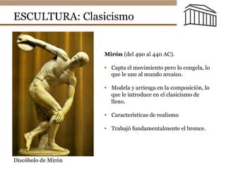 ESCULTURA: Clasicismo
Mirón (del 490 al 440 AC).
•  Capta el movimiento pero lo congela, lo
que le une al mundo arcaico.
•  Modela y arriesga en la composición, lo
que le introduce en el clasicismo de
lleno.
•  Características de realismo
•  Trabajó fundamentalmente el bronce.
Discóbolo de Mirón
 