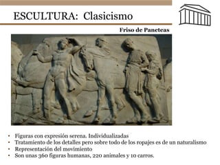 ESCULTURA: Clasicismo
•  Figuras con expresión serena. Individualizadas
•  Tratamiento de los detalles pero sobre todo de los ropajes es de un naturalismo
•  Representación del movimiento
•  Son unas 360 figuras humanas, 220 animales y 10 carros.
Museo Británico
Friso de Paneteas
 