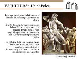 ESCULTURA: Helenística
Laocoonte y sus hijos
Para algunos representa la impotencia
humana ante el castigo y poder de los
dioses.
El grito desgarrador que se adivina en
la boca de Laoconte, junto con la
tragedia de ver a sus dos hijos
engullidos por el monstruo marino,
son el summun del expresionismo
clásico.
La violencia de la composición: líneas
oblicuas y un triángulo desplazado,
acentúa el movimiento y el
dramatismo que marcan las curvas de
los miembros y las serpientes.
 