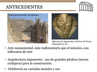 ANTECEDENTES
•  Arte monumental, más rudimentario que el minoico, con
influencia de este
•  Arquitectura imponente: uso de grandes piedras (muros
ciclópeos) para la construcción
Introducción
• Puerta de los leones, en Micenas.
•  Orfebrería en variados metales y oro
Introducción
• Máscara
funeraria
repujada en oro
y que se
conoce,
falsamente,
como  “máscara  
de  Agamenón”,  
el héroe de
Troya.
Máscara de Agamenón, el héroe de Troya.
Repujada en oro
 