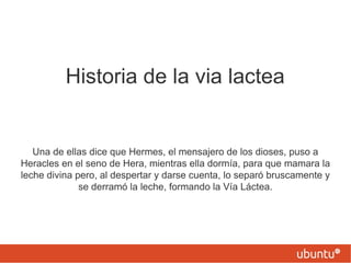 Historia de la via lactea Una de ellas dice que Hermes, el mensajero de los dioses, puso a Heracles en el seno de Hera, mientras ella dormía, para que mamara la leche divina pero, al despertar y darse cuenta, lo separó bruscamente y se derramó la leche, formando la Vía Láctea. 