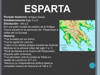 ESPARTA
Periodo histórico: Antigua Grecia
Establecimiento Siglo X a.C
Disolución: 146 a.C
Era una polis (ciudad de estado) de la Antigua
Grecia situada en la península del Peloponeso a
orillas del río Eurotas.
Historia:
*Fue fundada por los dorios.
*Fue la capital de Laconia.
*Lideró a los aliados griegos durante las Guerras
Médicas en la primera mitad del siglo V a. C.
*Rival de Atenas en la Guerra del Peloponeso.
(Esparta salió victoriosa).
*Fue derrotado ante la ciudad de Tebas en
batalla de Leuctra en 371 a.C.
*Mantuvo su independencia política hasta la
conquista romana de Grecia en el 146 a. C.
 
