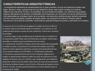 CARACTERÍSTICAS ARQUITECTÓNICAS
La arquitectura espartana se caracterizaba por su gran precisión, ya que se construía en base a las
leyes, diarcas o reyes, quienes eran los que dirigían la obras, esta ciudad contaba con jardines,
utilizaron las columnas, frontón y el arquitrabe, se encontraba amurallada, con edificaciones publicas
órganos del gobierno de tamaño considerable como la gerusía, por otra parte una de las edificaciones
más destacadas es el antiguo teatro de la acrópolis, una estructura publica de gran tamaño sostenida
por dos muros principales, paredes de piedra caliza, con escenario de mármol. También está el
monumento a la tumba de Leónidas, construida por grandes bloques de piedra y adornado con mosaico.
La ausencia de una muralla que protegiese la ciudad, así como la falta de
un núcleo urbano concentrado desde su fundación, la convierten en una
ciudad peculiar desde un punto de vista urbanístico. Teorías de la ausencia
de murallas:
1. En primer lugar, la que considera que el modo de vida y la tradición de
los espartiatas podría haber sido sufi ciente para considerar «afeminado»
amurallar su ciudad, ya que sus hombres eran sus muros.
2. La ausencia de murallas en Esparta, sería la de la protección que gozaba
la ciudad, al situar a los periecos en los límites del estado, como línea
defensiva contra agresiones exteriores, aunque como pudo demostrarse
con la invasión tebana en el 370-369 a. C., fue del todo insuficiente.
3. Una tercera suposición tiene que ver con el aspecto religioso de la
ciudad, en donde podría haberse creado una serie de santuarios no muy
alejados de Esparta, entre 15 y 20 kms., que configurarían una hipotética
protección «divina» para la ciudad. Estos serían los casos de los santuarios
de Ártemis Cariátide situado a unos 20 k/ms. Al Noreste de Esparta o el de
Ártemis Limnatis, situado aproximadamente a la misma distancia pero al
Suroeste de la ciudad.
 