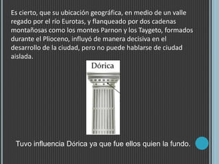 Es cierto, que su ubicación geográfica, en medio de un valle
regado por el río Eurotas, y flanqueado por dos cadenas
montañosas como los montes Parnon y los Taygeto, formados
durante el Plioceno, influyó de manera decisiva en el
desarrollo de la ciudad, pero no puede hablarse de ciudad
aislada.
Tuvo influencia Dórica ya que fue ellos quien la fundo.
 