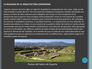 LA REALIDAD DE LA ARQUITECTURA ESPARATANA
Esparta mantuvo durante siglos un régimen de gobierno compuesto por dos reyes. Cada uno de
ellos limitaba el poder del otro. Por otra parte los ciudadanos espartanos recibían del Estado una
granja y la mano de obra necesaria para trabajarla, por lo que su única ocupación era la
preparación para la guerra. Para conseguir dicha preparación vivían en una especie de cuarteles
donde recibían toda la educación necesaria para convertirse en buenos guerreros. No cultivaban
las ciencias, ni realizaban esculturas, ni escribían historias, y su arquitectura era muy reducida. Ni
siquiera amurallaron su ciudad, en una muestra de su poderío militar. No existía un núcleo urbano
concentrado sino que la ciudad estaba constituida por una colección de pequeñas villas agrupadas
en torno a la Acrópolis, con edificios carentes de toda muestra de monumentalidad, hechos que
explican la afirmación de Tucídides, en el sentido de que a la vista de una ciudad destruida en que
solo quedaran en pie sus santuarios y la estructura de sus edificaciones, nadie podría imaginar el
verdadero poder de Esparta.
Ruinas del teatro de Esparta
 