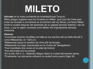 MILETO
Ubicado en la costa occidental de Anatolia(Actual Turquía)
Mitos griegos sugieren que fue fundada por Mileto ,que huyó de Creta para
evitar ser forzado a convertirse en el erómeno del rey Minos y el héroe Mileto
fundó la ciudad después del asesinato de un gigante llamado Asterión, hijo de
Anax, y que la región conocida como Mileto fue originalmente llamada
Anactoria.
Historia:
*La primera mención de Mileto se halla en los escritos del rey hitita Mursili II
como Millawanda, en 1320 a.C.
*Millawanda apoyó la rebelión de Uhha-Ziti de Arzawa.
*Millawanda es luego mencionada en la «Carta de Tawagalawa».
*Fue incendiada dos veces en la edad de bronce.
*Fue dominado por los persas
*En el año 334 a. C., Alejandro Magno liberó la ciudad del dominio persa.
*Finalmente, los otomanos utilizaron la ciudad como puerto Siglo XII.
 