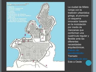La ciudad de Mileto
rompe con la
tradición urbanística
griega, al promover
un esquema
innovador basado
en la modulación
por medio de
manzanas que
conforman una
cuadrícula regular y
flexible ante las
diferentes
necesidades
arquitectónicas.
Patrón de
asentamiento:
Tramado
Corriente de aire:
Este a Oeste
 