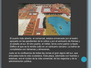 Justo en la confluencia de todas las zonas el gran ágora del sur, que
articulaba toda la vida ciudadana. Esta plaza, adornada con fuentes y
estatuas, era el núcleo de la vida comercial, de los negocios y de la
administración pública.
El puerto más abierto, el comercial, estaba enmarcado por el teatro
apoyado en las pendientes de la colina y por el santuario de Atenea y
el estadio al sur. El otro puerto, el militar, tenía como patrón a Apolo
Délfico al que se le rendía culto en un santuario cercano. La bahía se
completaba con dársenas y almacenes.
 