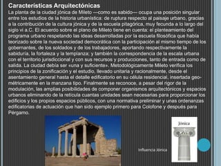 Características Arquitectónicas
La planta de la ciudad jónica de Mileto —como es sabido— ocupa una posición singular
entre los estudios de la historia urbanística: de ruptura respecto al paisaje urbano, gracias
a la contribución de la cultura jónica y de la escuela pitagórica, muy fecunda a lo largo del
siglo vi a.C. El acuerdo sobre el plano de Mileto tiene en cuenta: el planteamiento del
programa urbano respetando las ideas desarrolladas por la escuela filosófica que había
teorizado sobre la nueva sociedad democrática con la participación al mismo tiempo de los
gobernantes, de los soldados y de los trabajadores, aportando respectivamente la
sabiduría, la fortaleza y la templanza; y también la correspondencia de la escala urbana
con el territorio jurisdiccional y con sus recursos y producciones, tanto de entrada como de
salida. La ciudad debía ser «una y suficiente». Metodológicamente Mileto verifica los
principios de la zonificación y el estudio, llevado unitaria y racionalmente, desde el
asentamiento general hasta el detalle edificatorio en su célula residencial, insertada geo-
métricamente en la manzana tipo. Finalmente se reconoce, a pesar del rigor de la
modulación, las amplias posibilidades de componer organismos arquitectónicos y espacios
urbanos eliminando de la retícula cuantas unidades sean necesarias para proporcionar los
edificios y los propios espacios públicos, con una normativa preliminar y unas ordenanzas
edificatorias de actuación que han sido ejemplo primero para Colofone y después para
Pérgamo.
Influencia Jónica
 