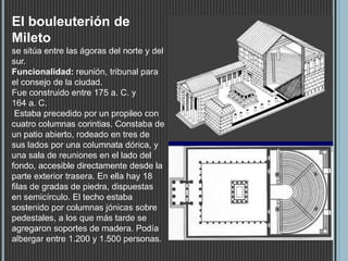 El bouleuterión de
Mileto
se sitúa entre las ágoras del norte y del
sur.
Funcionalidad: reunión, tribunal para
el consejo de la ciudad.
Fue construido entre 175 a. C. y
164 a. C.
Estaba precedido por un propileo con
cuatro columnas corintias. Constaba de
un patio abierto, rodeado en tres de
sus lados por una columnata dórica, y
una sala de reuniones en el lado del
fondo, accesible directamente desde la
parte exterior trasera. En ella hay 18
filas de gradas de piedra, dispuestas
en semicírculo. El techo estaba
sostenido por columnas jónicas sobre
pedestales, a los que más tarde se
agregaron soportes de madera. Podía
albergar entre 1.200 y 1.500 personas.
 