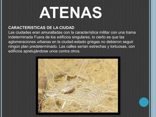 ATENAS
CARACTERISTICAS DE LA CIUDAD
Las ciudades eran amuralladas con la característica militar con una trama
indeterminada Fuera de los edificios singulares, lo cierto es que las
aglomeraciones urbanas en la ciudad-estado griegas no debieron seguir
ningún plan predeterminado. Las calles serían estrechas y tortuosas, con
edificios apretujándose unos contra otros.
 