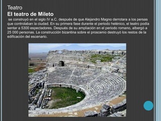 Teatro
El teatro de Mileto
se construyó en el siglo IV a.C. después de que Alejandro Magno derrotara a los persas
que controlaban la ciudad. En su primera fase durante el periodo helénico, el teatro podía
sentar a 5300 espectadores. Después de su ampliación en el periodo romano, albergó a
25 000 personas. La construcción bizantina sobre el proscenio destruyó los restos de la
edificación del escenario.
 