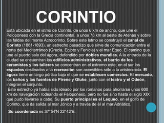 CORINTIO
Está ubicada en el istmo de Corinto, de unos 6 km de ancho, que une el
Peloponeso con la Grecia continental, a unos 78 km al oeste de Atenas y sobre
las faldas del monte Acrocorinto. Sobre este Istmo se construyó el canal de
Corinto (1881-1893), un estrecho pasadizo que sirve de comunicación entre el
norte del Mediterráneo (Grecia, Egipto y Fenicia) y el mar Egeo. El camino que
une al puerto sale del ágora, defendido por dobles murallas. A la entrada de la
ciudad se encuentran los edificios administrativos, el barrio de los
ceramistas y los talleres se concentran en el extremo este; en el sur los
espacios destinados a la recreación son accesibles sólo a la aristocracia. El
ágora tiene un largo pórtico bajo el que se establecen comercios. El mercado,
los baños y las fuentes de Pirene y Gluke, junto con el teatro y el Odeón,
integran el conjunto.
Este estrecho ya había sido ideado por los romanos para ahorrarse unos 600
km de navegación rodeando el Peloponeso, pero no fue sino hasta el siglo XIX
que pudo llevarse a cabo. Su puerto principal es el Lequeo, en el golfo de
Corinto, que da salida al mar Jónico y a través de él al mar Adriático.
Su coordenada es 37°54′N 22°42′E.
 